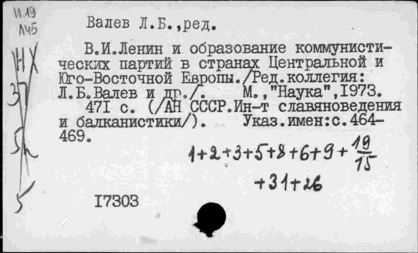 ﻿
Валев Л.Б.,ред.
В.И.Ленин и образование коммунистических партий в странах Центральной и Юго-Восточной Европы./Ред.коллегия: Л.Б.Валев и др./.	М,,"Наука",1973.
471 с. (/АН СССР.Ин-т славяноведения и балканистики/).	Указ, имен: с. 464-
469.	м
-г31га6
17303